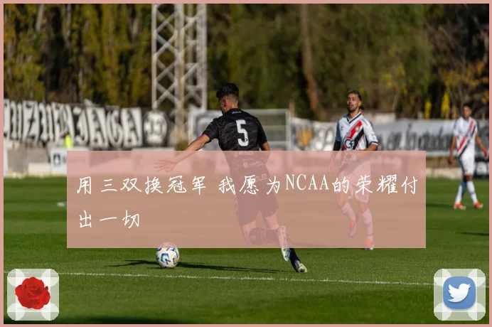 用三双换冠军 我愿为NCAA的荣耀付出一切