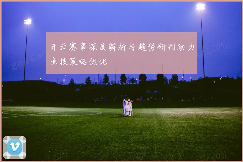 开云赛事深度解析与趋势研判助力竞技策略优化