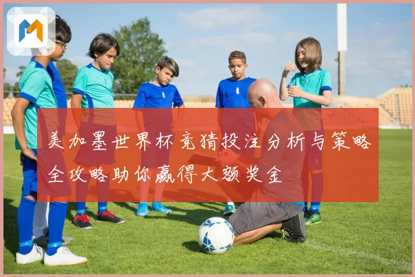 美加墨世界杯竞猜投注分析与策略全攻略助你赢得大额奖金