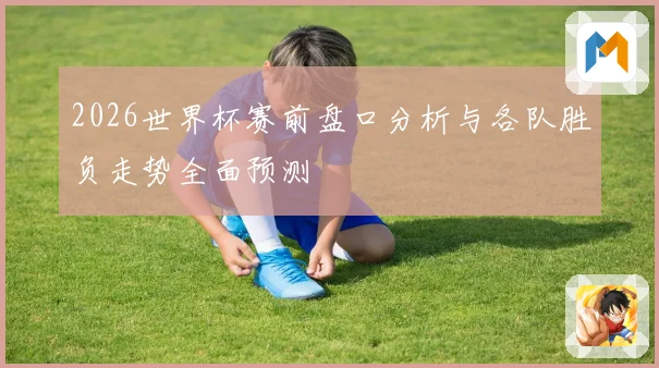 2026世界杯赛前盘口分析与各队胜负走势全面预测