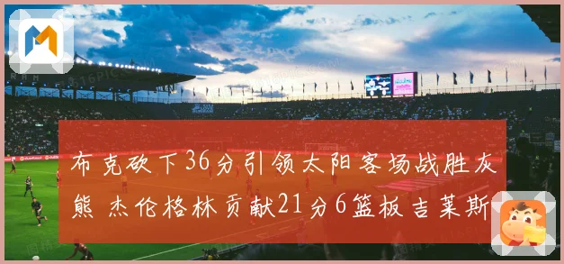 布克砍下36分引领太阳客场战胜灰熊 杰伦格林贡献21分6篮板吉莱斯皮双十