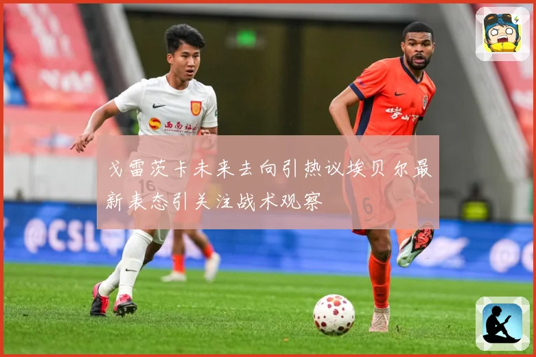 戈雷茨卡未来去向引热议埃贝尔最新表态引关注战术观察