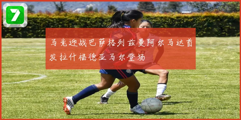 马竞迎战巴萨格列兹曼阿尔马达首发拉什福德亚马尔登场