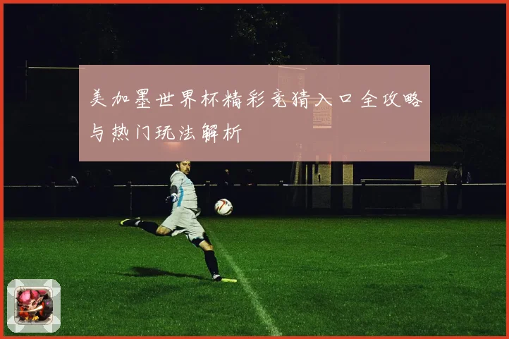 美加墨世界杯精彩竞猜入口全攻略与热门玩法解析