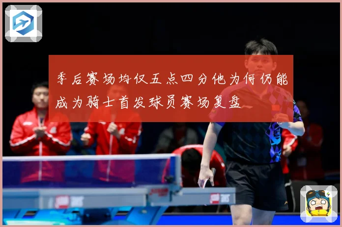 季后赛场均仅五点四分他为何仍能成为骑士首发球员赛场复盘