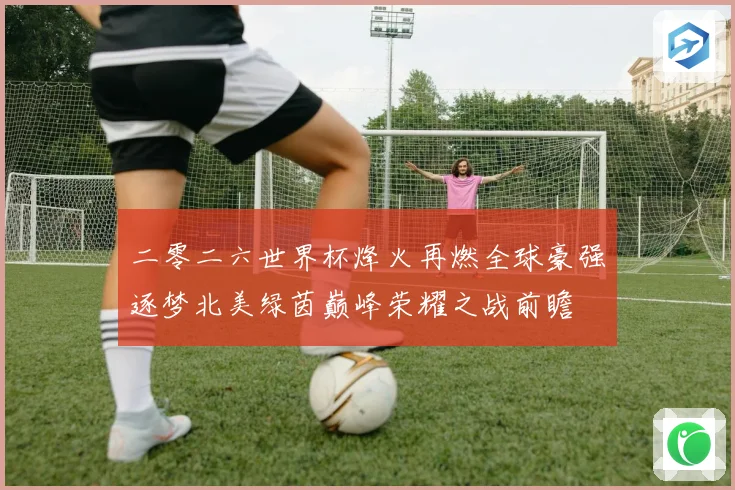 二零二六世界杯烽火再燃全球豪强逐梦北美绿茵巅峰荣耀之战前瞻